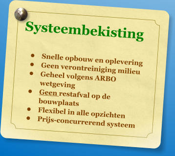 Systeembekisting  	Snelle opbouw en oplevering 	Geen verontreiniging milieu 	Geheel volgens ARBO wetgeving 	Geen restafval op de bouwplaats 	Flexibel in alle opzichten 	Prijs-concurrerend systeem